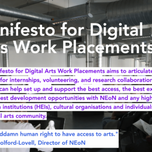" A screengrab from the Manifesto for Digital Arts Work Placements. The background is of a group of people sitting on chairs and using computers. Purple text on a white background reads "This Manifesto for Digital Arts Work Placements aims to articulate best practices for internships, volunteering, and research collaborations in a way that can help set up and support the best access, the best experience and the best development opportunities with NEoN and any higher education institutions (HEIs), cultural organisations and individuals across the digital arts community." Below this, blue text on a white background reads ""It's a goddamn human right to have access to arts." Donna Holford-Lovell, Director of NEoN. “
