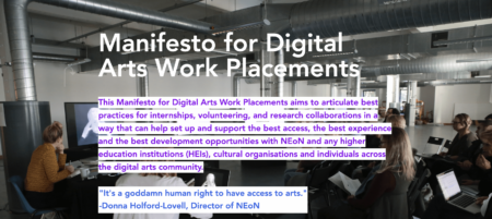 " A screengrab from the Manifesto for Digital Arts Work Placements. The background is of a group of people sitting on chairs and using computers. Purple text on a white background reads "This Manifesto for Digital Arts Work Placements aims to articulate best practices for internships, volunteering, and research collaborations in a way that can help set up and support the best access, the best experience and the best development opportunities with NEoN and any higher education institutions (HEIs), cultural organisations and individuals across the digital arts community." Below this, blue text on a white background reads ""It's a goddamn human right to have access to arts." Donna Holford-Lovell, Director of NEoN. “