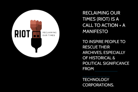 image of Reclaiming Our Times by Padmini Ray Murry. The image contains a computer generated illustration of a clenched fist. on the left hand side of the image is the word Riot, written in black letters, on the right hand side are the words "Reclaiming our times", also in black letters. On the right hand side of this image are the words," Reclaiming our times (Riot) is a call to action+ A manifesto. To inspire people to rescue their archives, especially of historical & politicol significance from Technology Corporations. These words are written in white on a black background