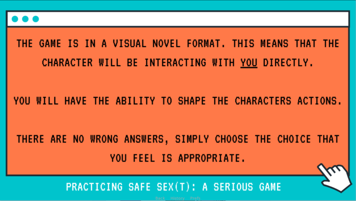 A screen grab from a game called " Practicing Safe Sex{t}: A Serious Game". The text reads as follows; The game is in a visual novel format. This means that the character will be interacting with you directly. You will have the ability to shape the characters actions. There are no wrong answers, simply choose the choice that you feel is appropriate. The writing is black capital letters on orange background.